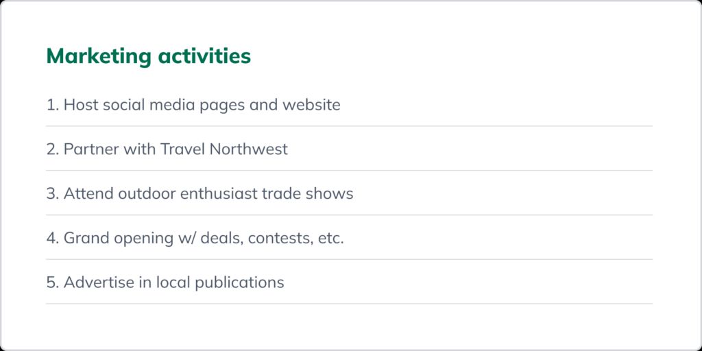 A list of marketing activities: 
1. Host social media pages and website; 2. Partner with Travel Northwest; 
3. Attend outdoor enthusiast trade shows; 
4. Grand opening with deals, contests, etc.; 
5. Advertise in local publications.