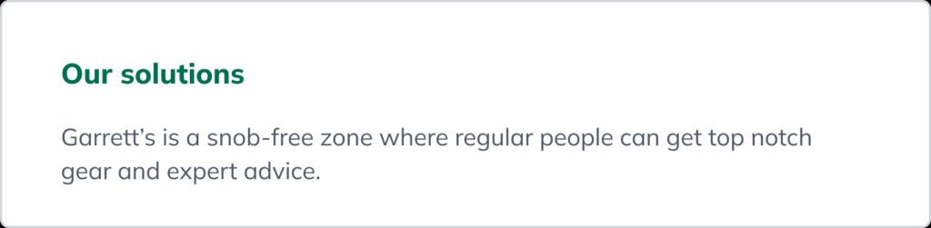 A statement describing the solution: Garrett&rsquo;s is a snob-free zone where regular people can get top notch gear and expert advice.